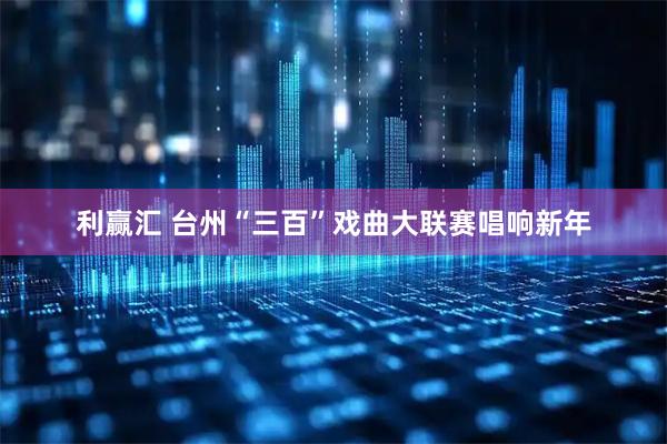 利赢汇 台州“三百”戏曲大联赛唱响新年