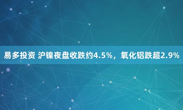易多投资 沪镍夜盘收跌约4.5%，氧化铝跌超2.9%