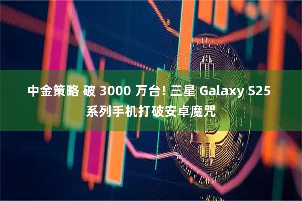 中金策略 破 3000 万台! 三星 Galaxy S25 系列手机打破安卓魔咒