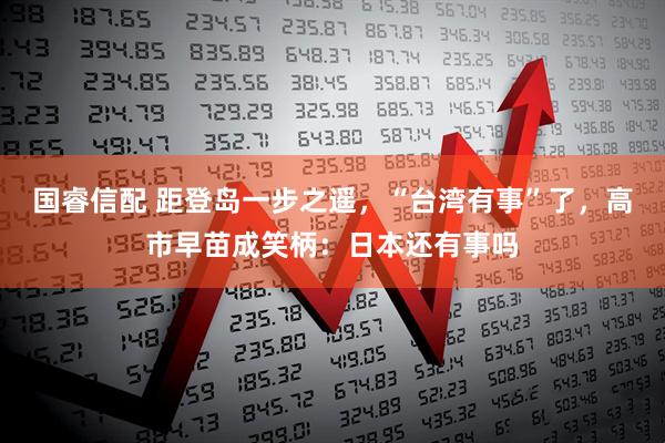 国睿信配 距登岛一步之遥，“台湾有事”了，高市早苗成笑柄：日本还有事吗