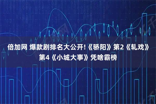倍加网 爆款剧排名大公开!《骄阳》第2《轧戏》第4《小城大事》凭啥霸榜