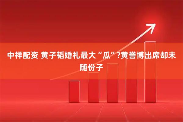 中祥配资 黄子韬婚礼最大“瓜”?黄誉博出席却未随份子