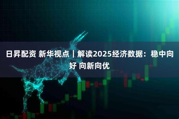 日昇配资 新华视点｜解读2025经济数据：稳中向好 向新向优