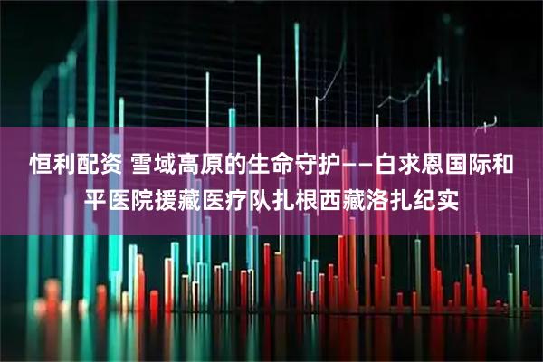 恒利配资 雪域高原的生命守护——白求恩国际和平医院援藏医疗队扎根西藏洛扎纪实