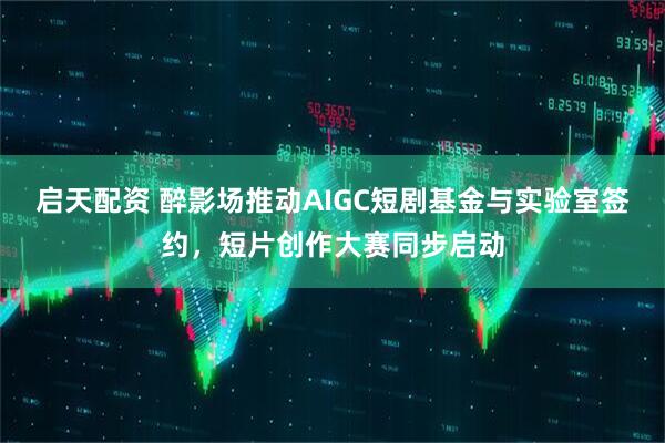 启天配资 醉影场推动AIGC短剧基金与实验室签约，短片创作大赛同步启动