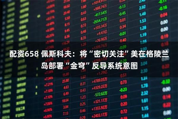 配资658 佩斯科夫：将“密切关注”美在格陵兰岛部署“金穹”反导系统意图