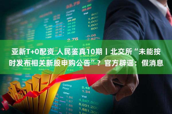 亚新T+0配资 人民鉴真10期丨北交所“未能按时发布相关新股申购公告”？官方辟谣：假消息