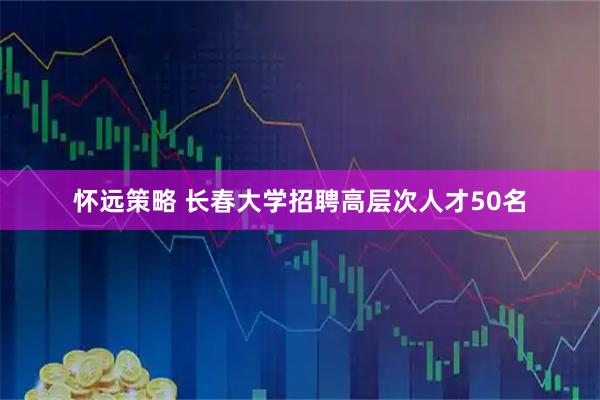 怀远策略 长春大学招聘高层次人才50名