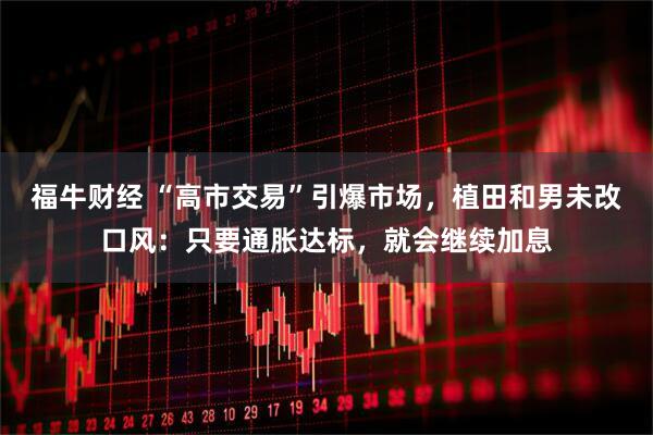 福牛财经 “高市交易”引爆市场，植田和男未改口风：只要通胀达标，就会继续加息