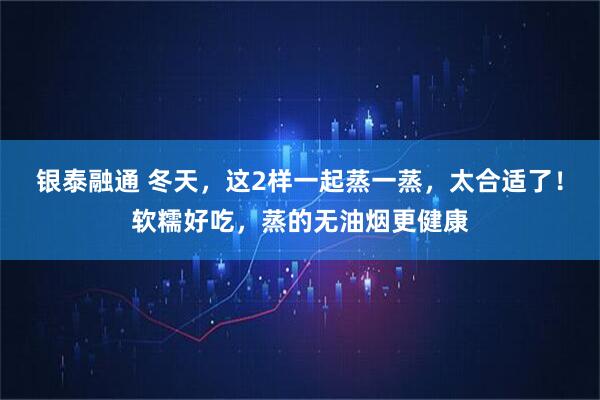 银泰融通 冬天，这2样一起蒸一蒸，太合适了！软糯好吃，蒸的无油烟更健康