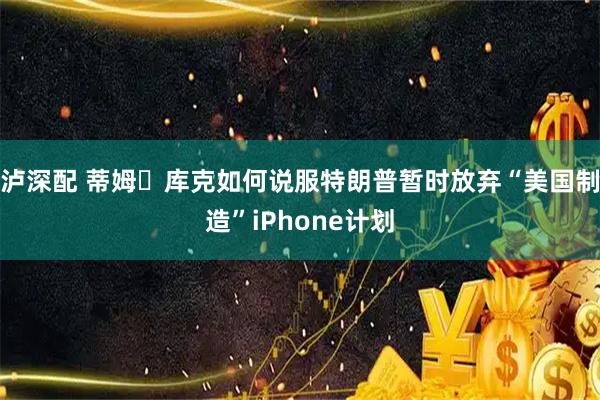泸深配 蒂姆・库克如何说服特朗普暂时放弃“美国制造”iPhone计划