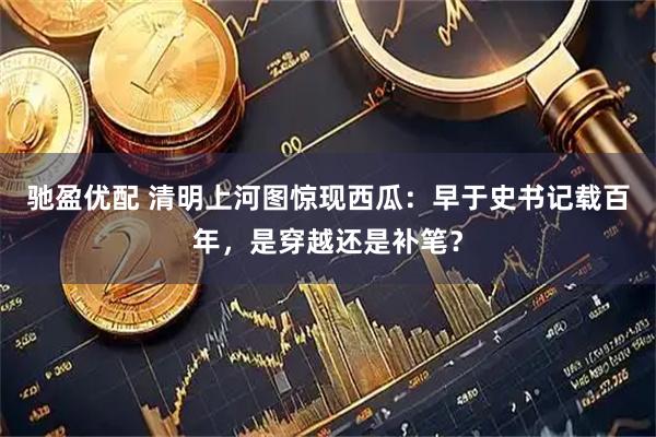 驰盈优配 清明上河图惊现西瓜：早于史书记载百年，是穿越还是补笔？