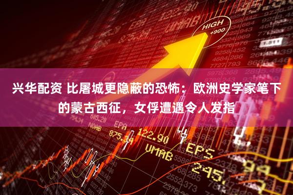 兴华配资 比屠城更隐蔽的恐怖：欧洲史学家笔下的蒙古西征，女俘遭遇令人发指