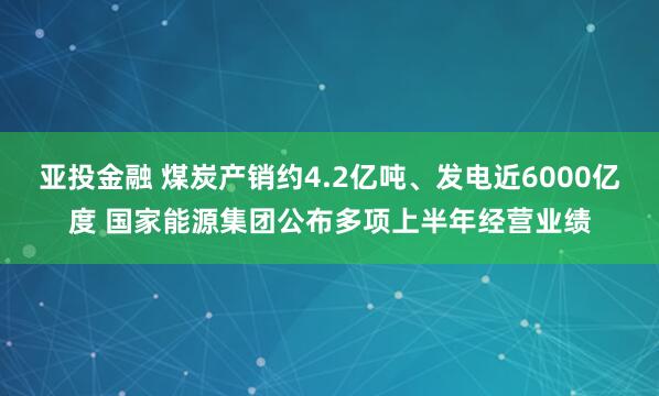 亚投金融 煤炭产销约4.2亿吨、发电近6000亿度 国家能源集团公布多项上半年经营业绩